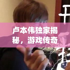卢本伟独家揭秘，游戏传奇生涯与幕后故事