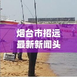 烟台市招远最新新闻头条速递
