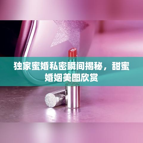 独家蜜婚私密瞬间揭秘，甜蜜婚姻美图欣赏