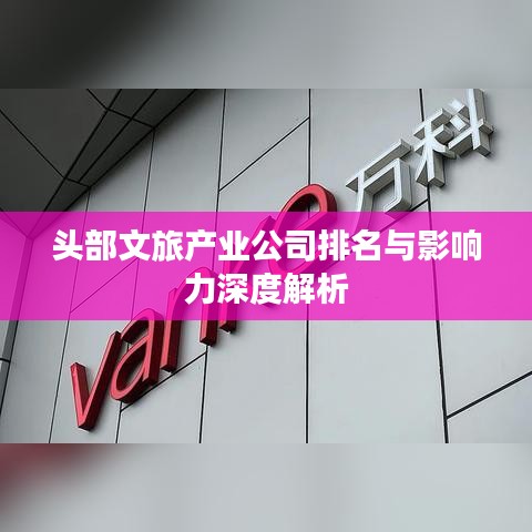 头部文旅产业公司排名与影响力深度解析