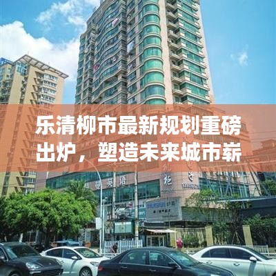 乐清柳市最新规划重磅出炉，塑造未来城市崭新面貌