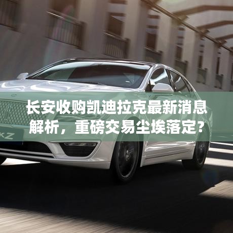 长安收购凯迪拉克最新消息解析，重磅交易尘埃落定？