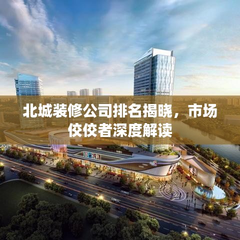 北城装修公司排名揭晓，市场佼佼者深度解读