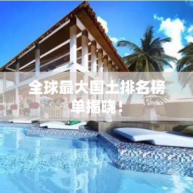 全球最大国土排名榜单揭晓！
