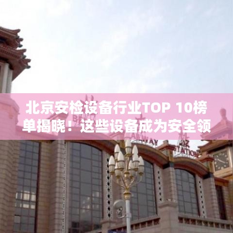 北京安检设备行业TOP 10榜单揭晓！这些设备成为安全领域的佼佼者