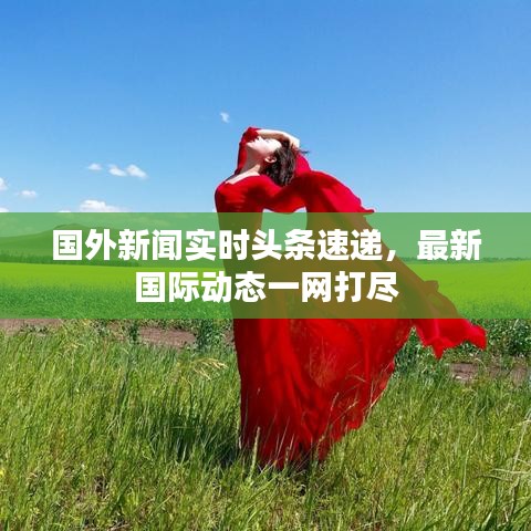 国外新闻实时头条速递，最新国际动态一网打尽