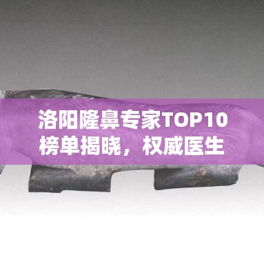 洛阳隆鼻专家TOP10榜单揭晓，权威医生排名及介绍