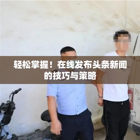 轻松掌握！在线发布头条新闻的技巧与策略